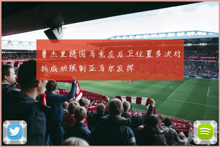 鲁杰里稳固马竞左后卫位置多次对抗成功限制亚马尔发挥
