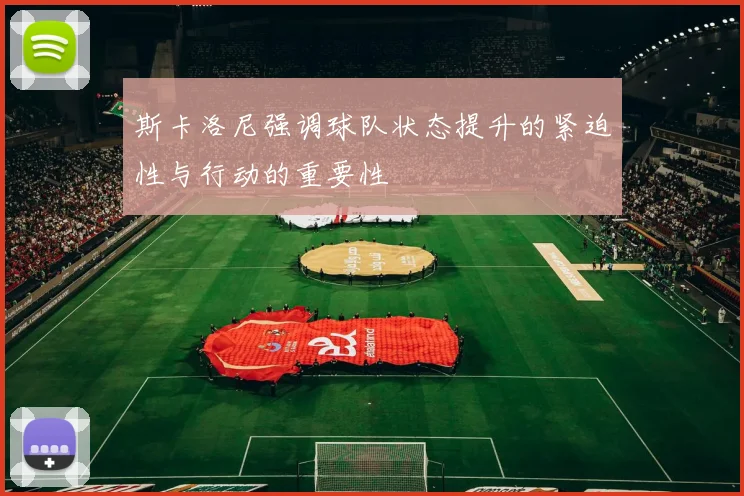 斯卡洛尼强调球队状态提升的紧迫性与行动的重要性