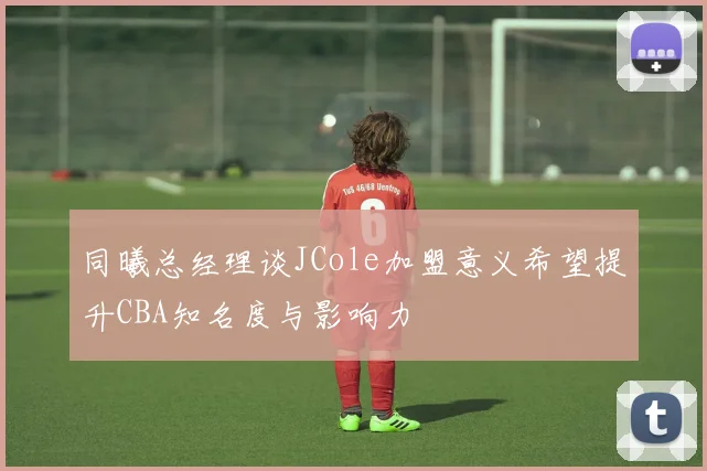 同曦总经理谈JCole加盟意义希望提升CBA知名度与影响力