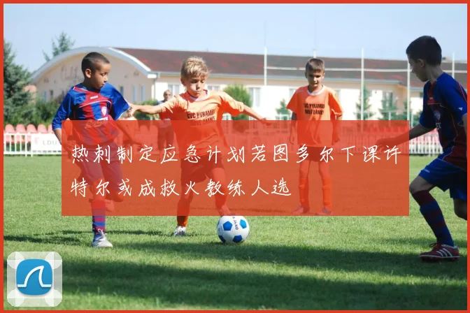 热刺制定应急计划若图多尔下课许特尔或成救火教练人选