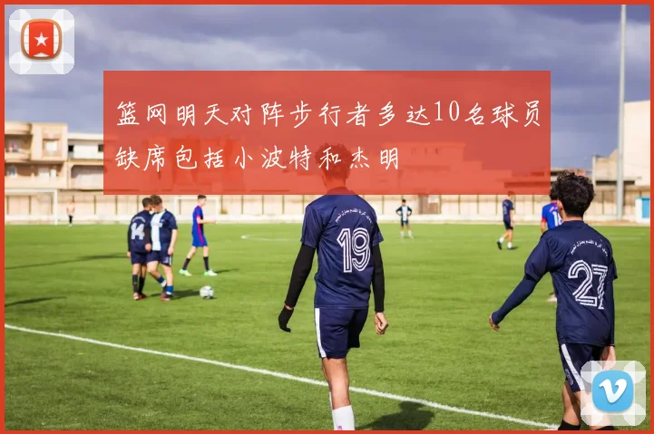 篮网明天对阵步行者多达10名球员缺席包括小波特和杰明