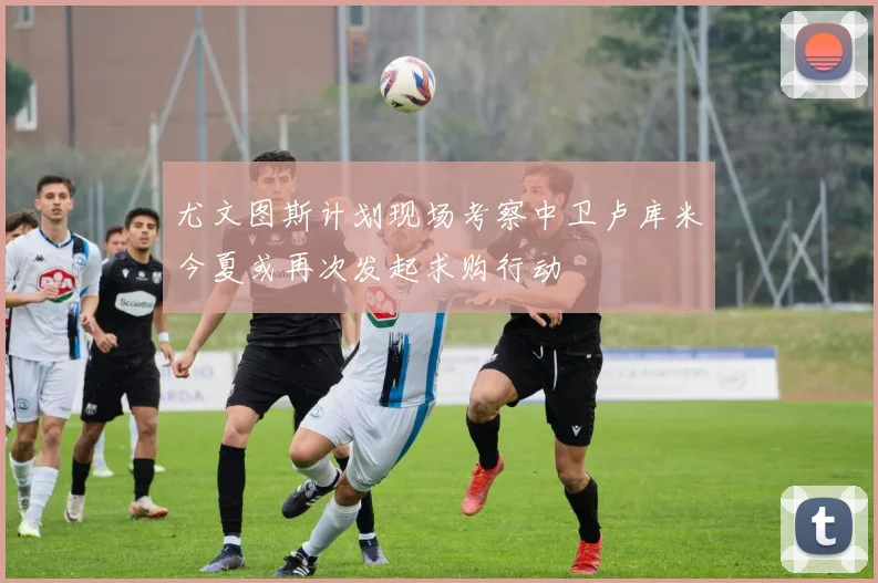 尤文图斯计划现场考察中卫卢库米今夏或再次发起求购行动