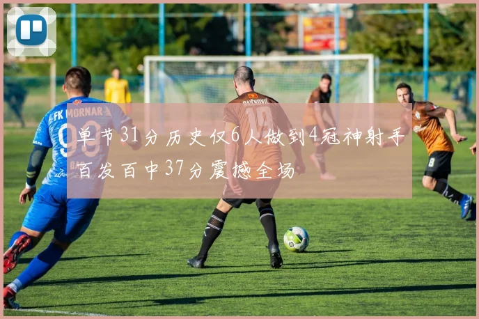 单节31分历史仅6人做到4冠神射手百发百中37分震撼全场