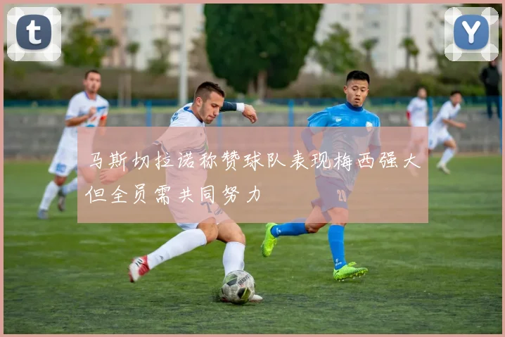 马斯切拉诺称赞球队表现梅西强大但全员需共同努力