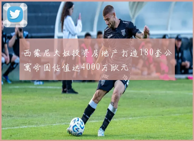 西蒙尼夫妇投资房地产打造180套公寓帝国估值达4000万欧元