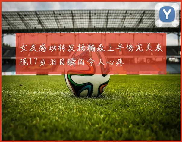 女友感动转发杨瀚森上半场完美表现17分泪目瞬间令人心疼