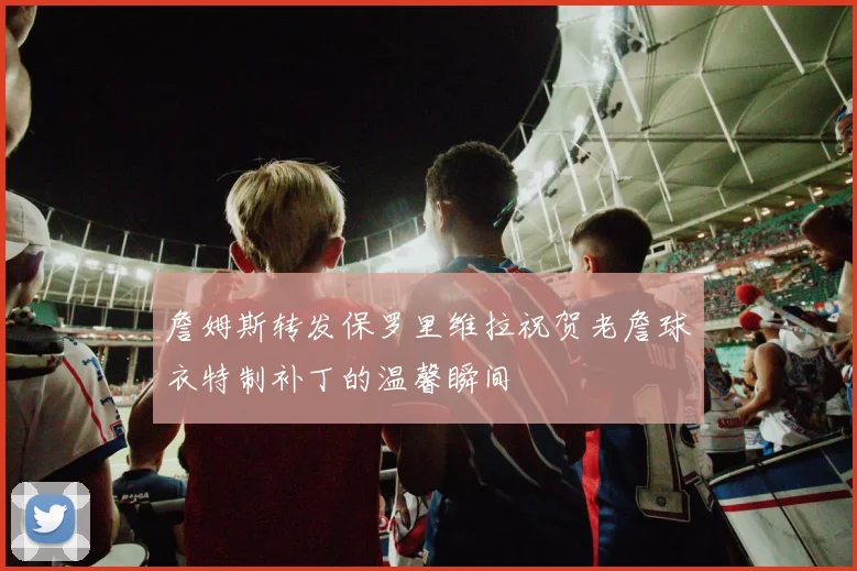 詹姆斯转发保罗里维拉祝贺老詹球衣特制补丁的温馨瞬间