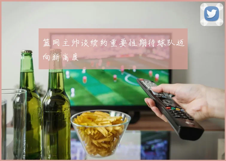 篮网主帅谈续约重要性期待球队迈向新高度