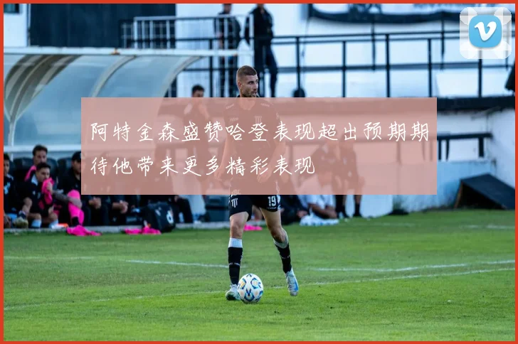 阿特金森盛赞哈登表现超出预期期待他带来更多精彩表现