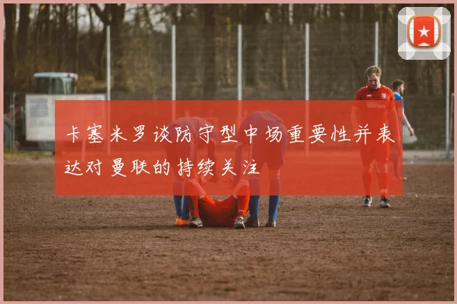 卡塞米罗谈防守型中场重要性并表达对曼联的持续关注