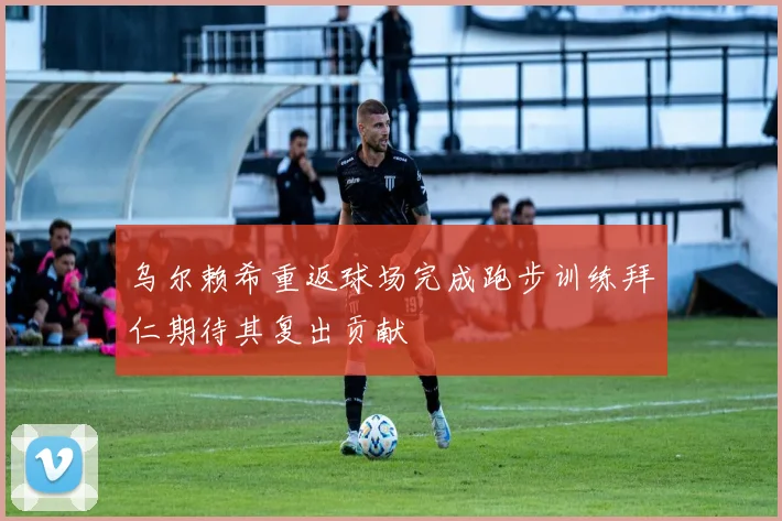 乌尔赖希重返球场完成跑步训练拜仁期待其复出贡献