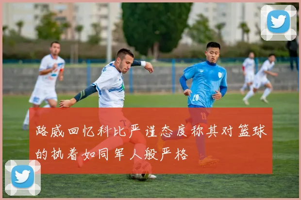 路威回忆科比严谨态度称其对篮球的执着如同军人般严格