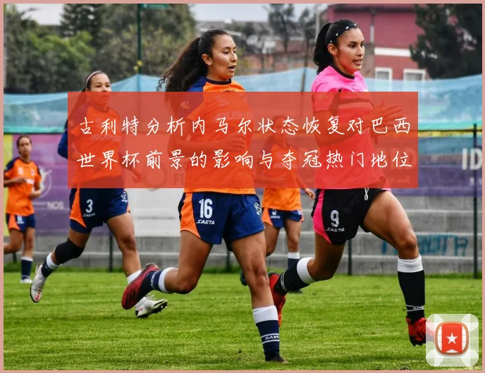 古利特分析内马尔状态恢复对巴西世界杯前景的影响与夺冠热门地位探讨