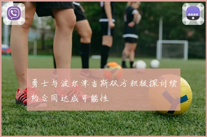勇士与波尔津吉斯双方积极探讨续约合同达成可能性