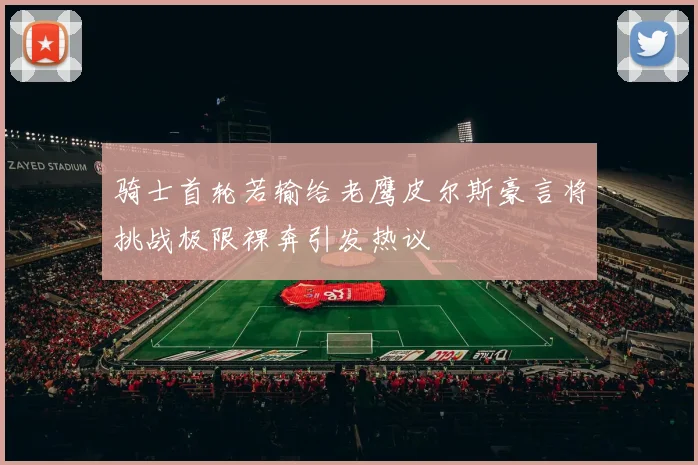 骑士首轮若输给老鹰皮尔斯豪言将挑战极限裸奔引发热议