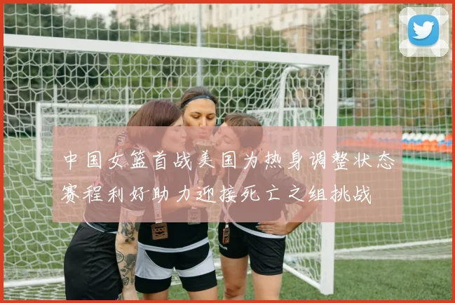 中国女篮首战美国为热身调整状态赛程利好助力迎接死亡之组挑战