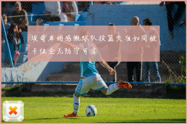 埃奇库姆感慨球队投篮失准如同被卡住全无防守可言