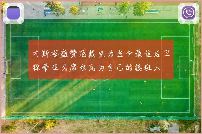 内斯塔盛赞范戴克为当今最佳后卫称蒂亚戈席尔瓦为自己的接班人