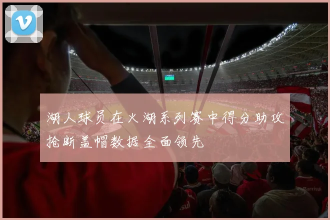 湖人球员在火湖系列赛中得分助攻抢断盖帽数据全面领先