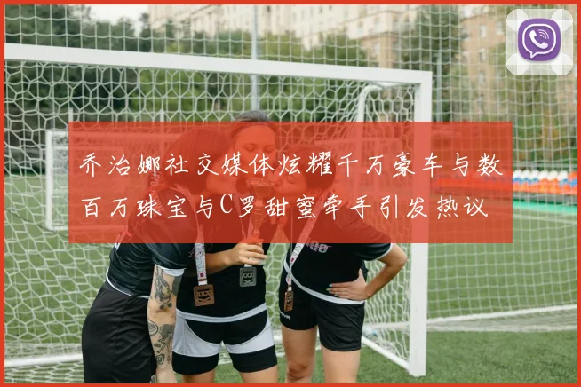 乔治娜社交媒体炫耀千万豪车与数百万珠宝与C罗甜蜜牵手引发热议