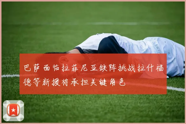 巴萨面临拉菲尼亚缺阵挑战拉什福德等新援将承担关键角色