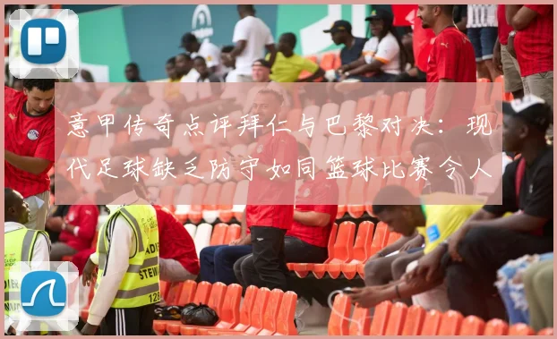意甲传奇点评拜仁与巴黎对决：现代足球缺乏防守如同篮球比赛令人失望