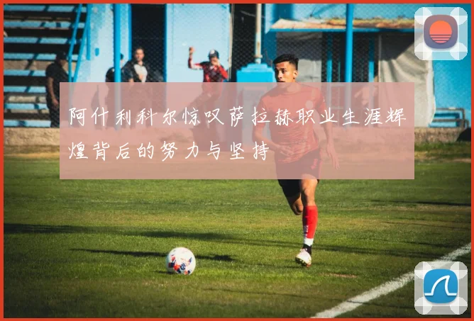 阿什利科尔惊叹萨拉赫职业生涯辉煌背后的努力与坚持