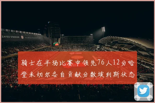 骑士在半场比赛中领先76人12分哈登米切尔各自贡献分数埃利斯状态火热得分14分