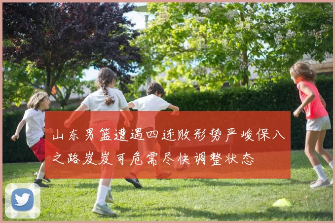 山东男篮遭遇四连败形势严峻保八之路岌岌可危需尽快调整状态