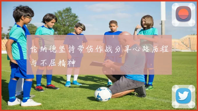 伦纳德坚持带伤作战分享心路历程与不屈精神