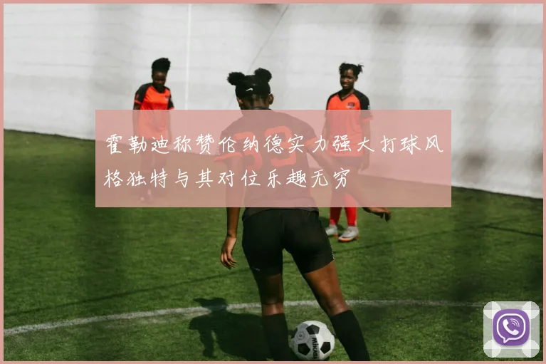 霍勒迪称赞伦纳德实力强大打球风格独特与其对位乐趣无穷