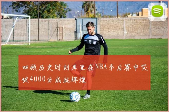 回顾历史时刻库里在NBA季后赛中突破4000分成就辉煌
