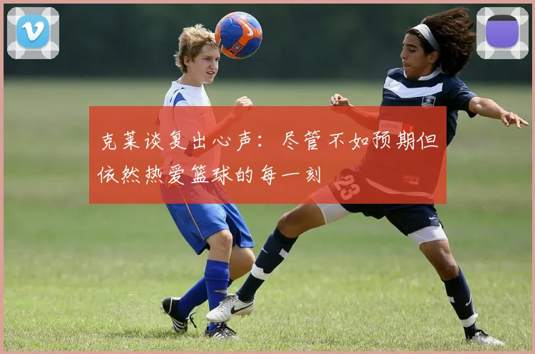 克莱谈复出心声：尽管不如预期但依然热爱篮球的每一刻